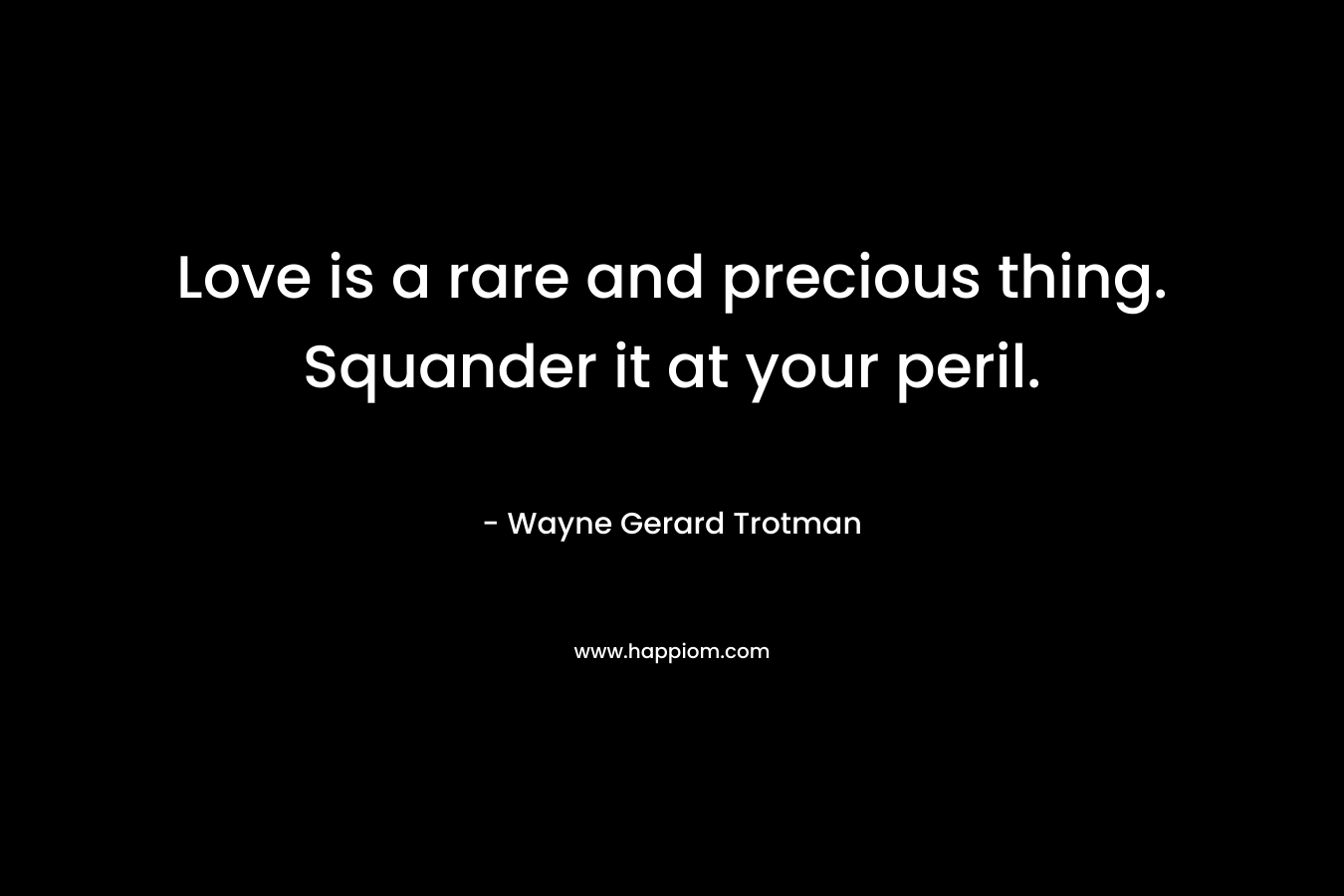 Love is a rare and precious thing. Squander it at your peril. – Wayne Gerard Trotman