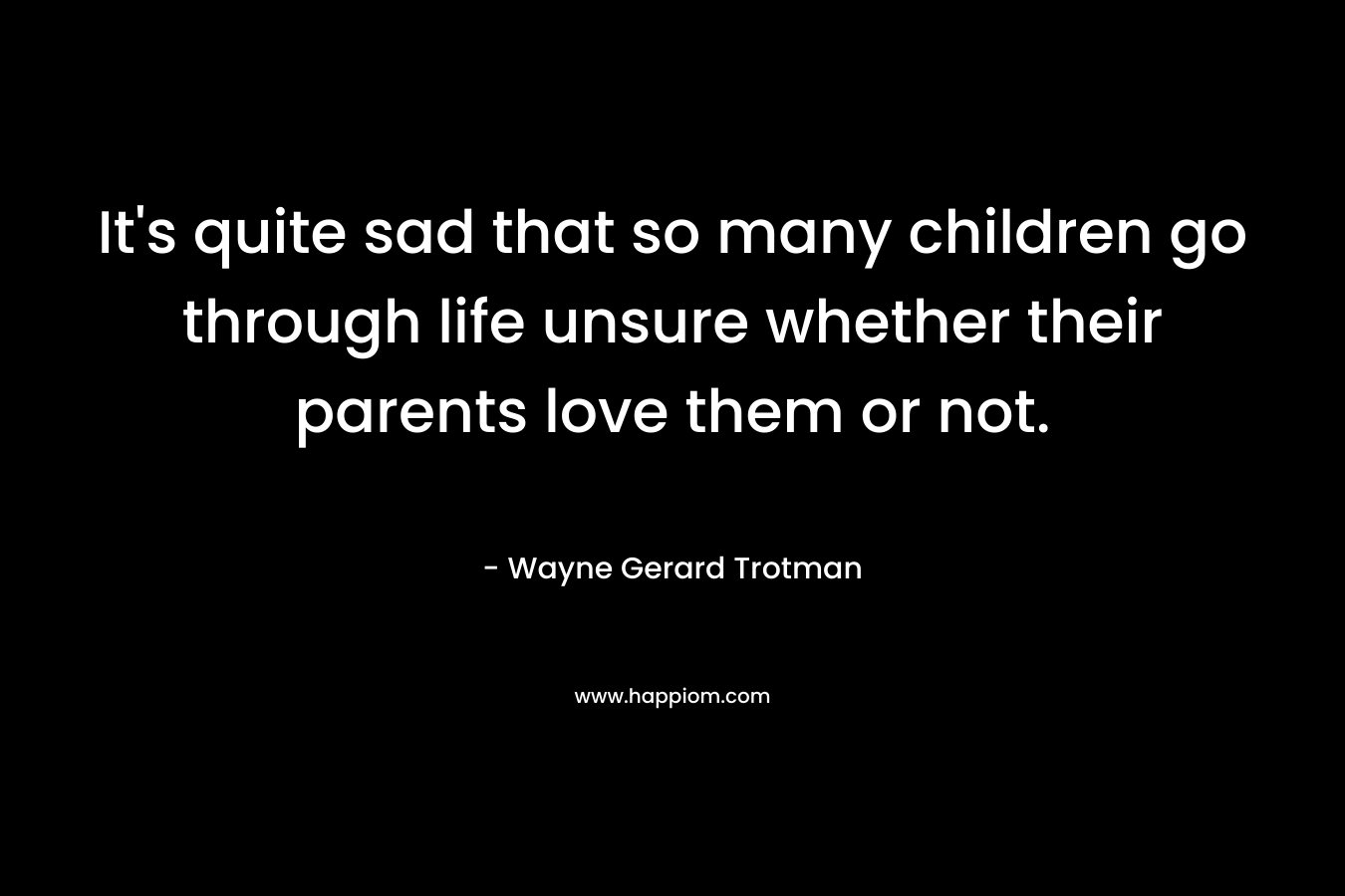 It’s quite sad that so many children go through life unsure whether their parents love them or not. – Wayne Gerard Trotman