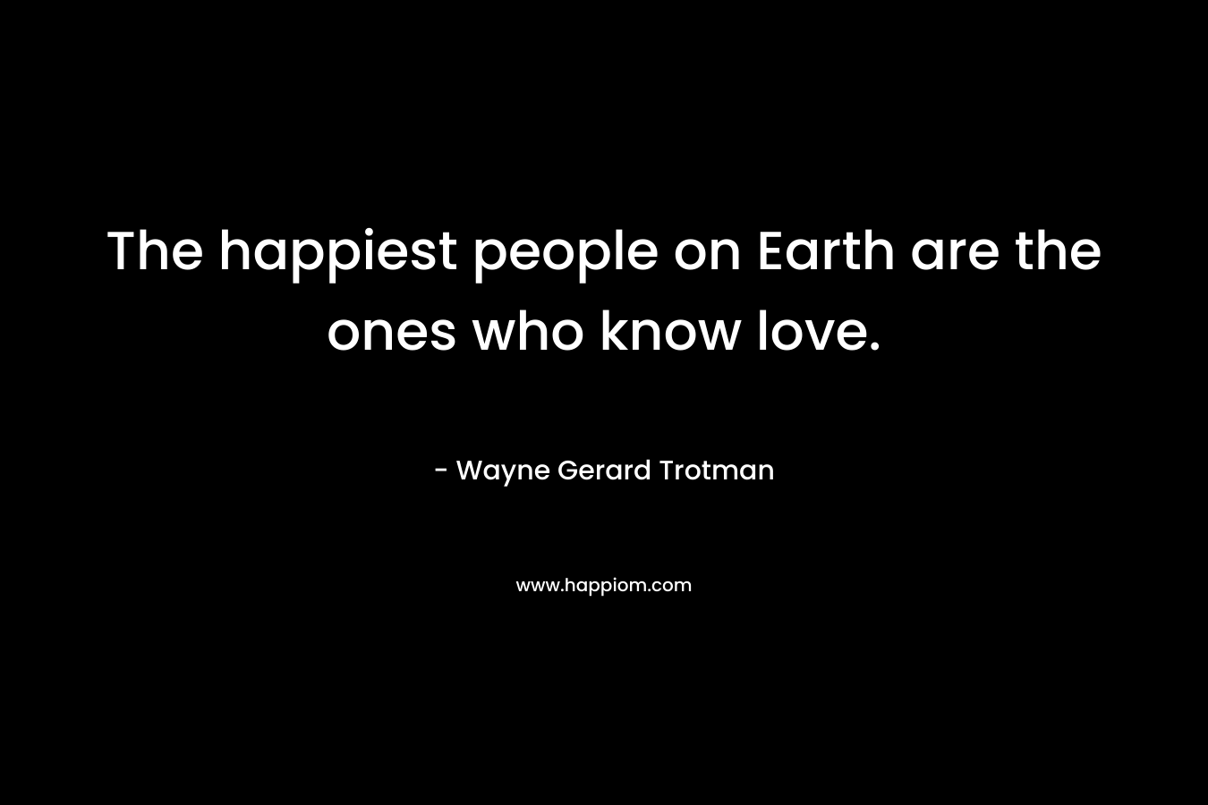 The happiest people on Earth are the ones who know love.