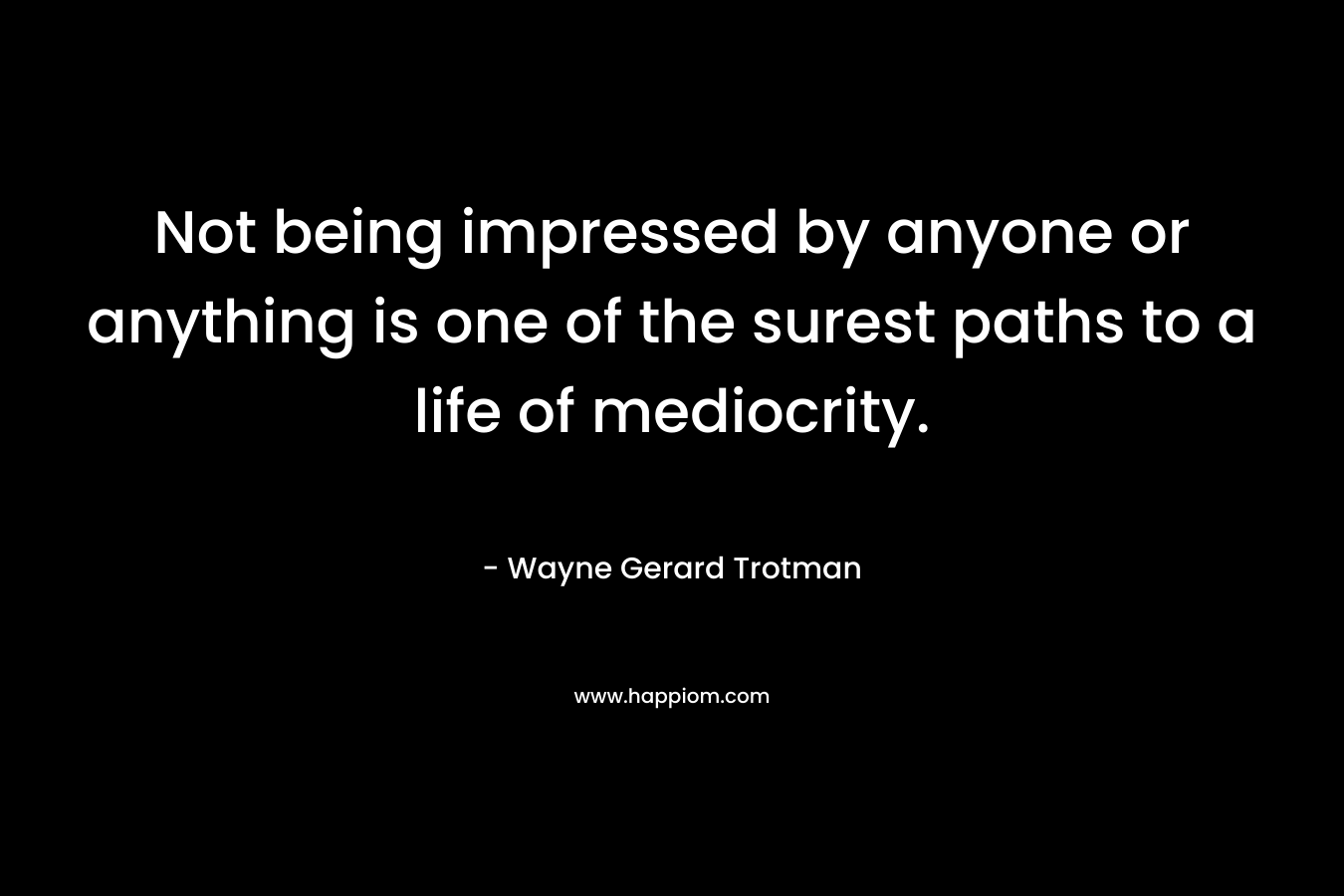 Not being impressed by anyone or anything is one of the surest paths to a life of mediocrity.
