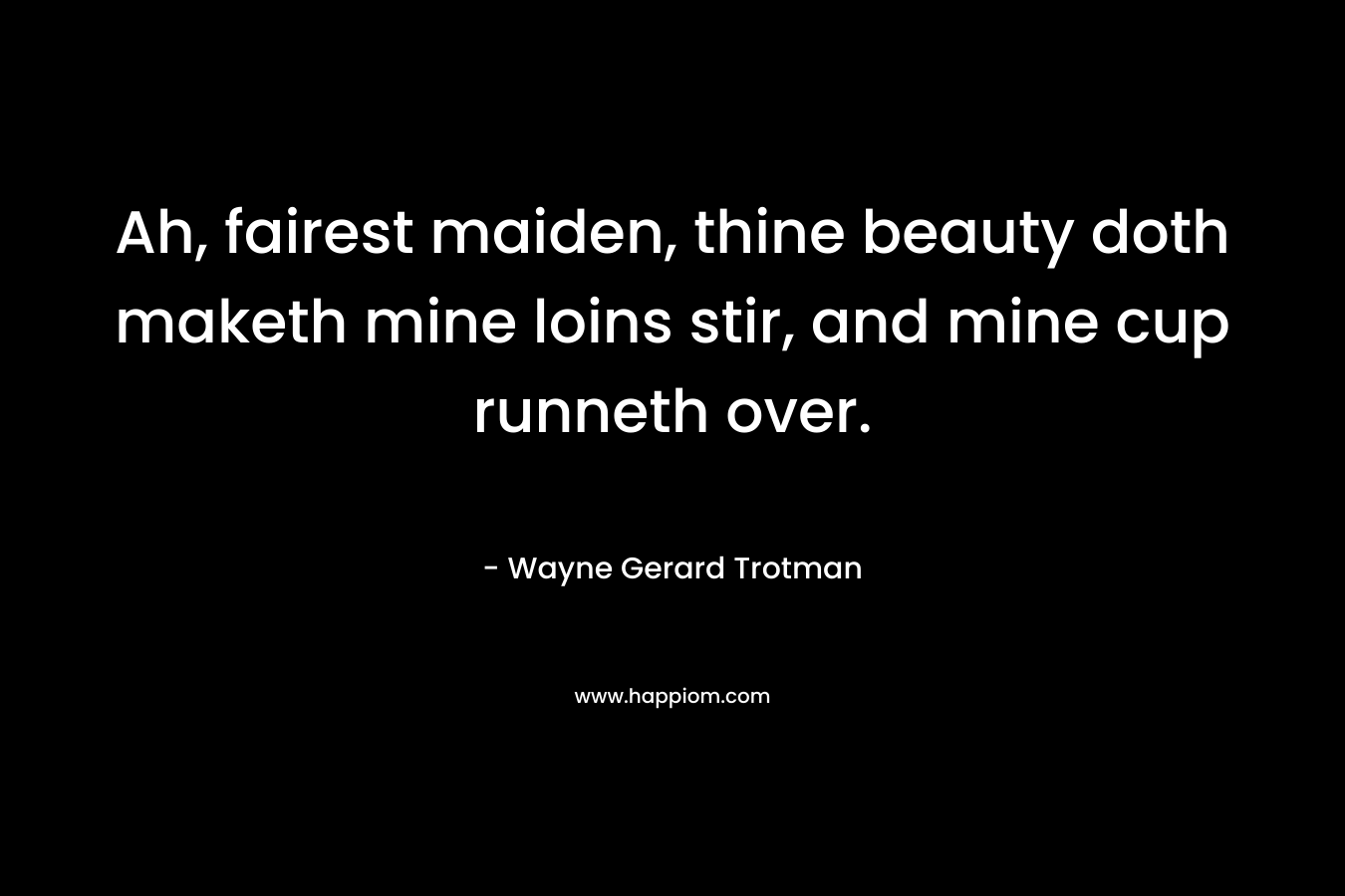 Ah, fairest maiden, thine beauty doth maketh mine loins stir, and mine cup runneth over. – Wayne Gerard Trotman