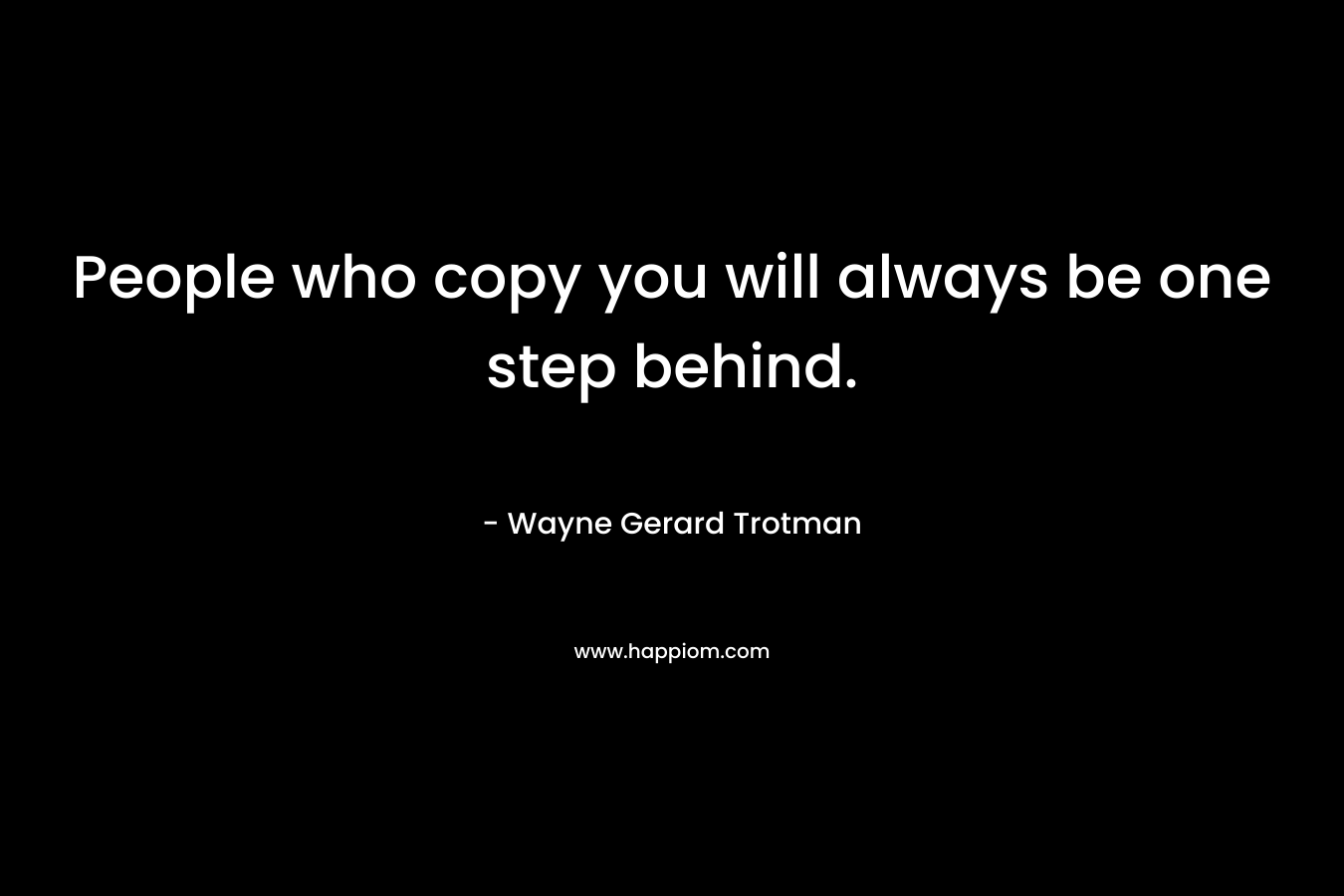People who copy you will always be one step behind.