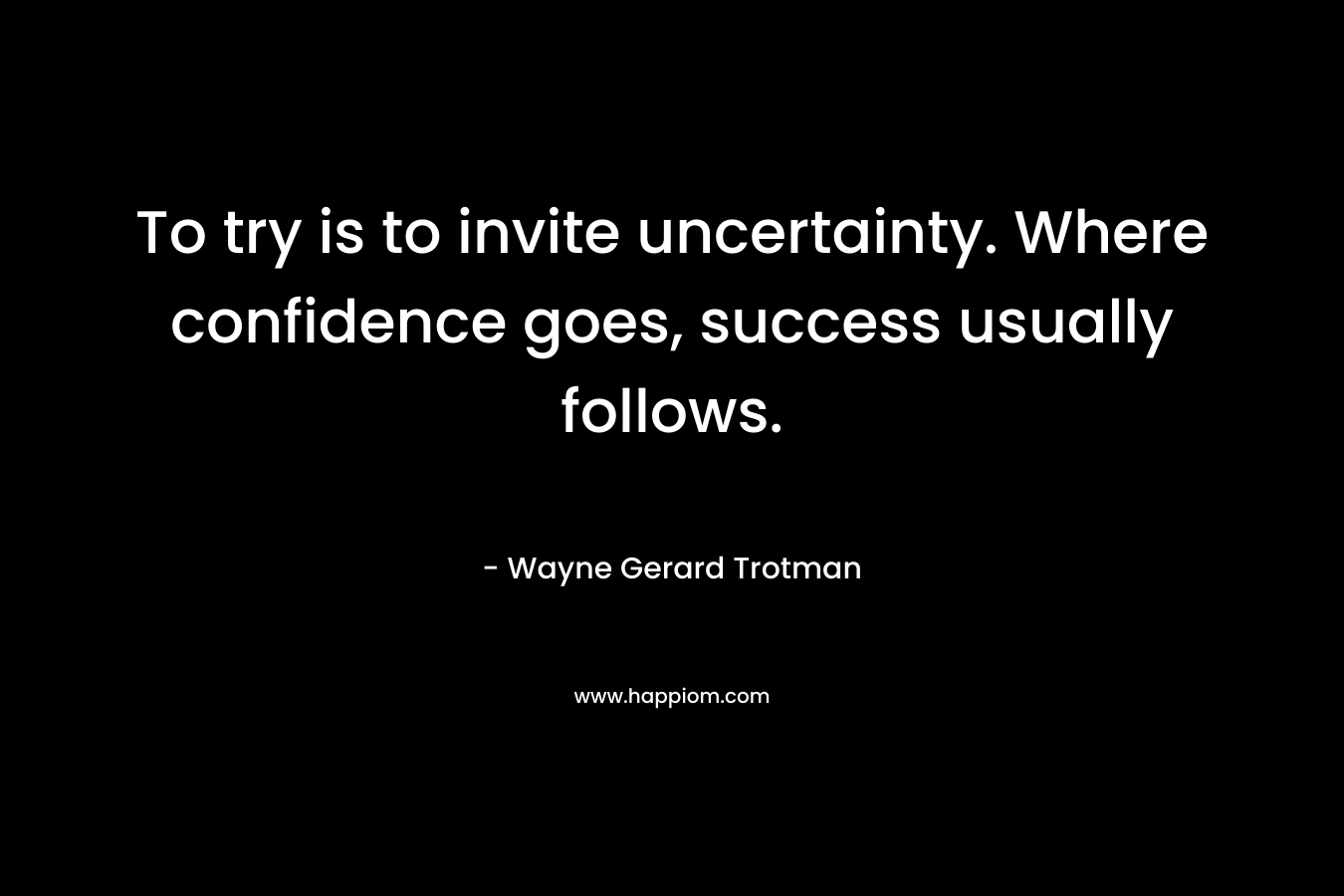 To try is to invite uncertainty. Where confidence goes, success usually follows.
