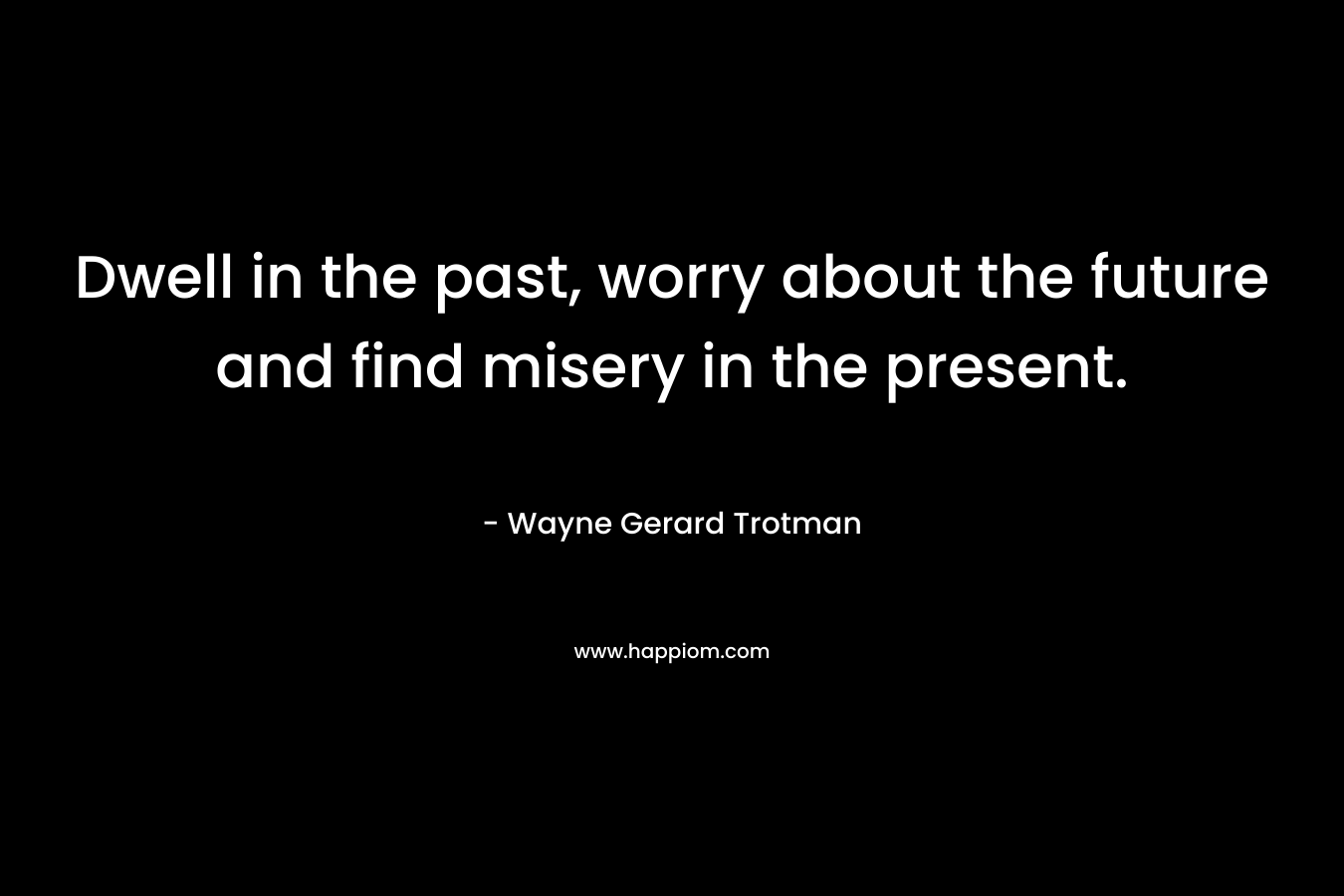 Dwell in the past, worry about the future and find misery in the present.