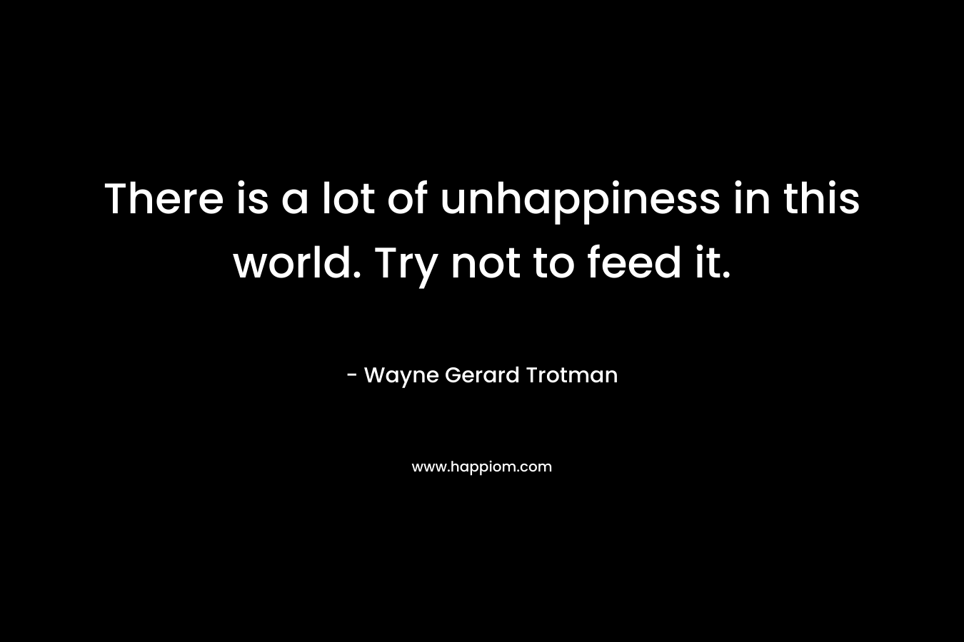 There is a lot of unhappiness in this world. Try not to feed it.