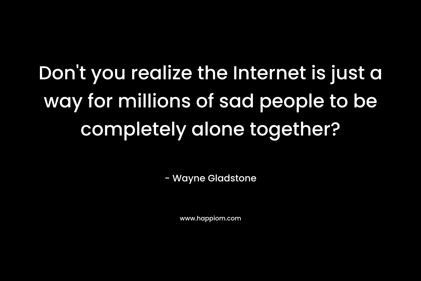 Don't you realize the Internet is just a way for millions of sad people to be completely alone together?