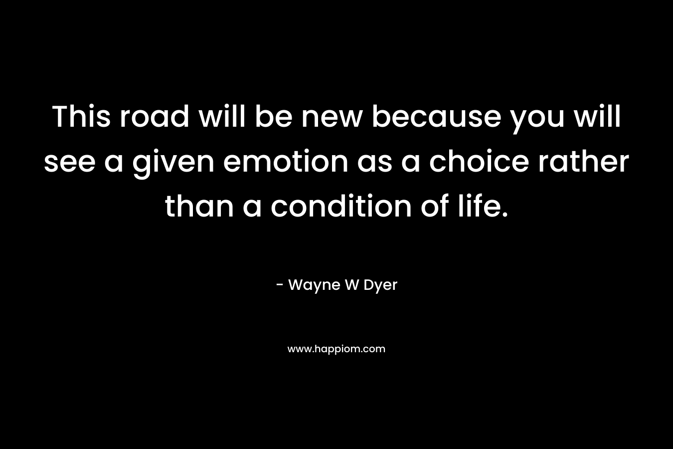 This road will be new because you will see a given emotion as a choice rather than a condition of life.
