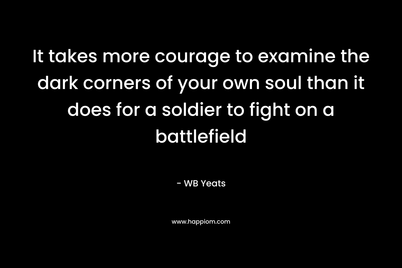 It takes more courage to examine the dark corners of your own soul than it does for a soldier to fight on a battlefield – WB Yeats
