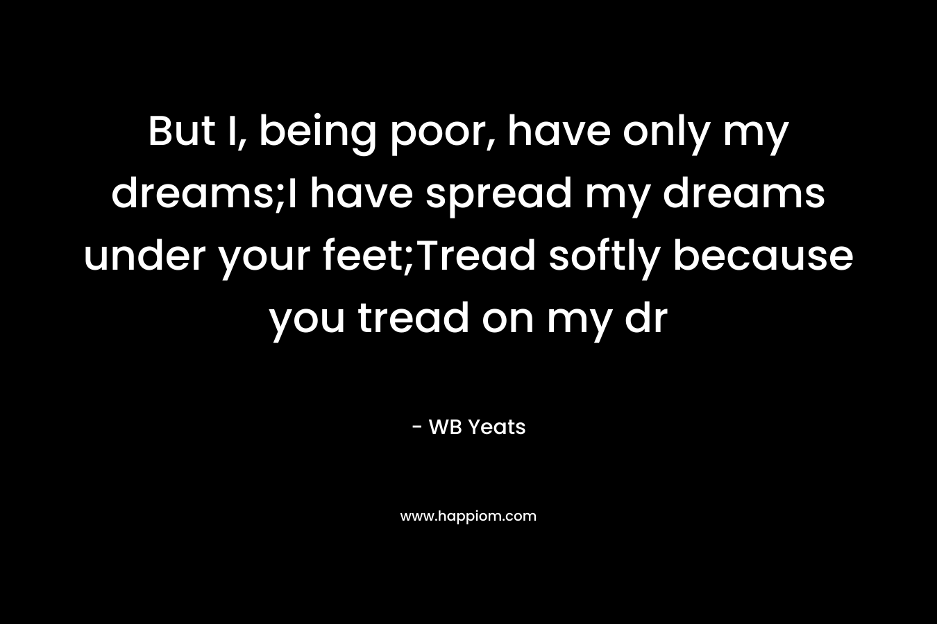 But I, being poor, have only my dreams;I have spread my dreams under your feet;Tread softly because you tread on my dr – WB Yeats