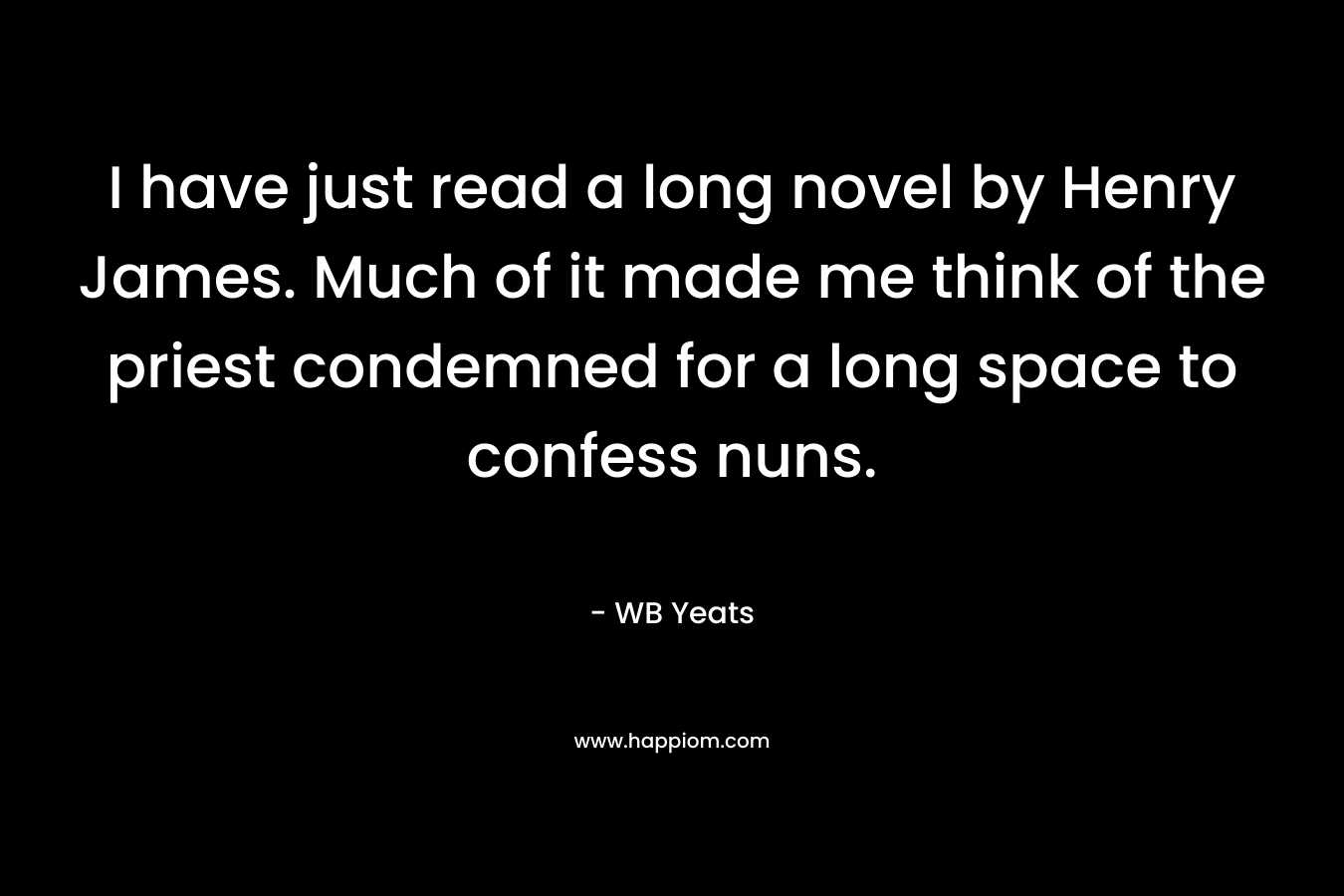 I have just read a long novel by Henry James. Much of it made me think of the priest condemned for a long space to confess nuns. – WB Yeats