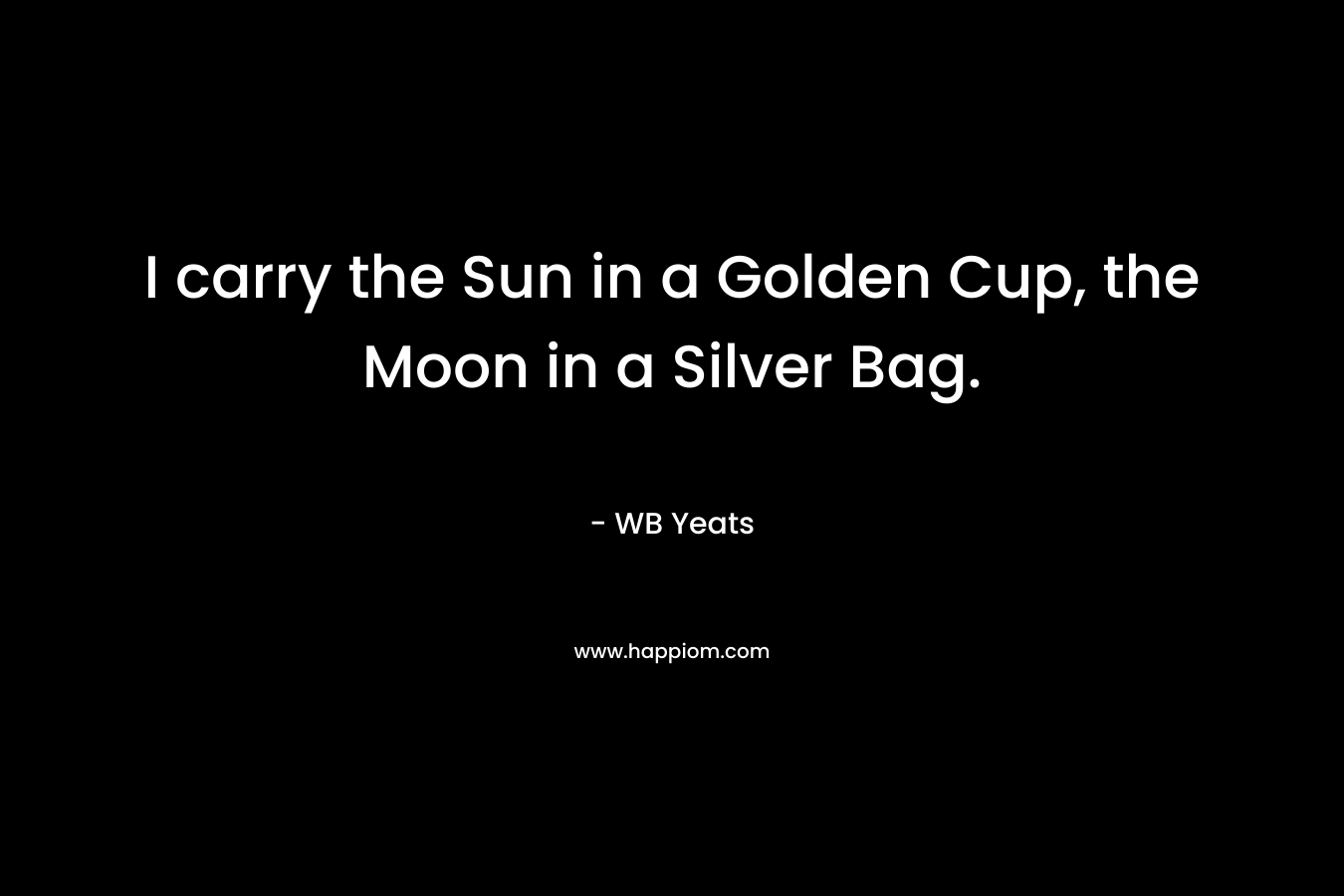 I carry the Sun in a Golden Cup, the Moon in a Silver Bag. – WB Yeats