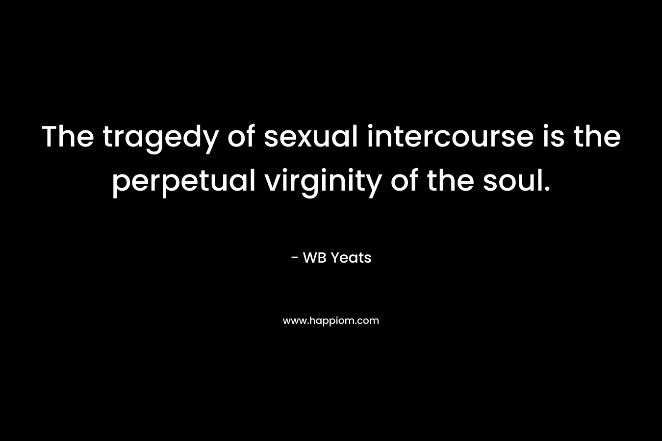 The tragedy of sexual intercourse is the perpetual virginity of the soul. – WB Yeats