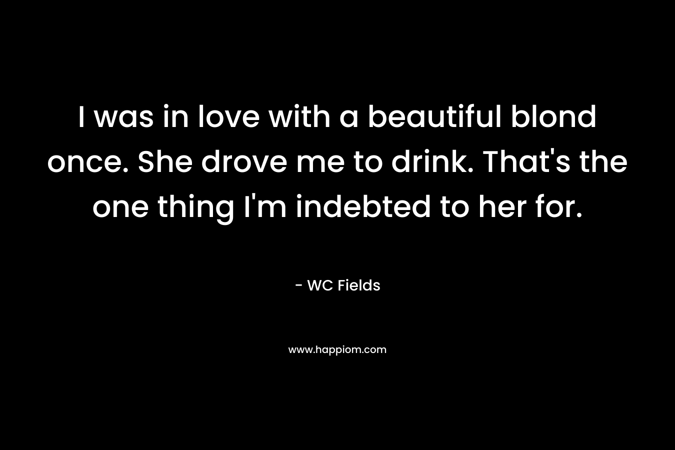 I was in love with a beautiful blond once. She drove me to drink. That’s the one thing I’m indebted to her for. – WC Fields