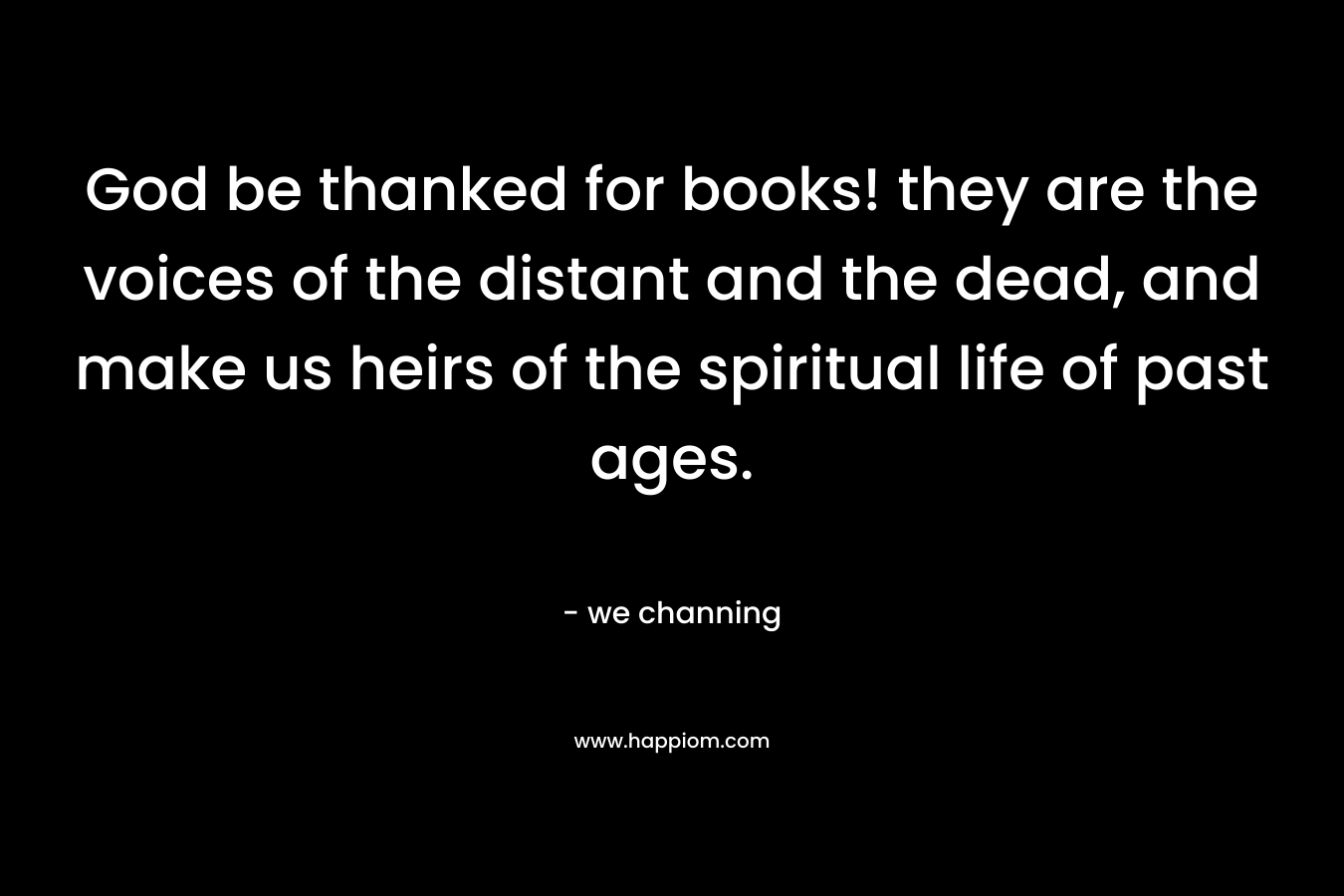 God be thanked for books! they are the voices of the distant and the dead, and make us heirs of the spiritual life of past ages.