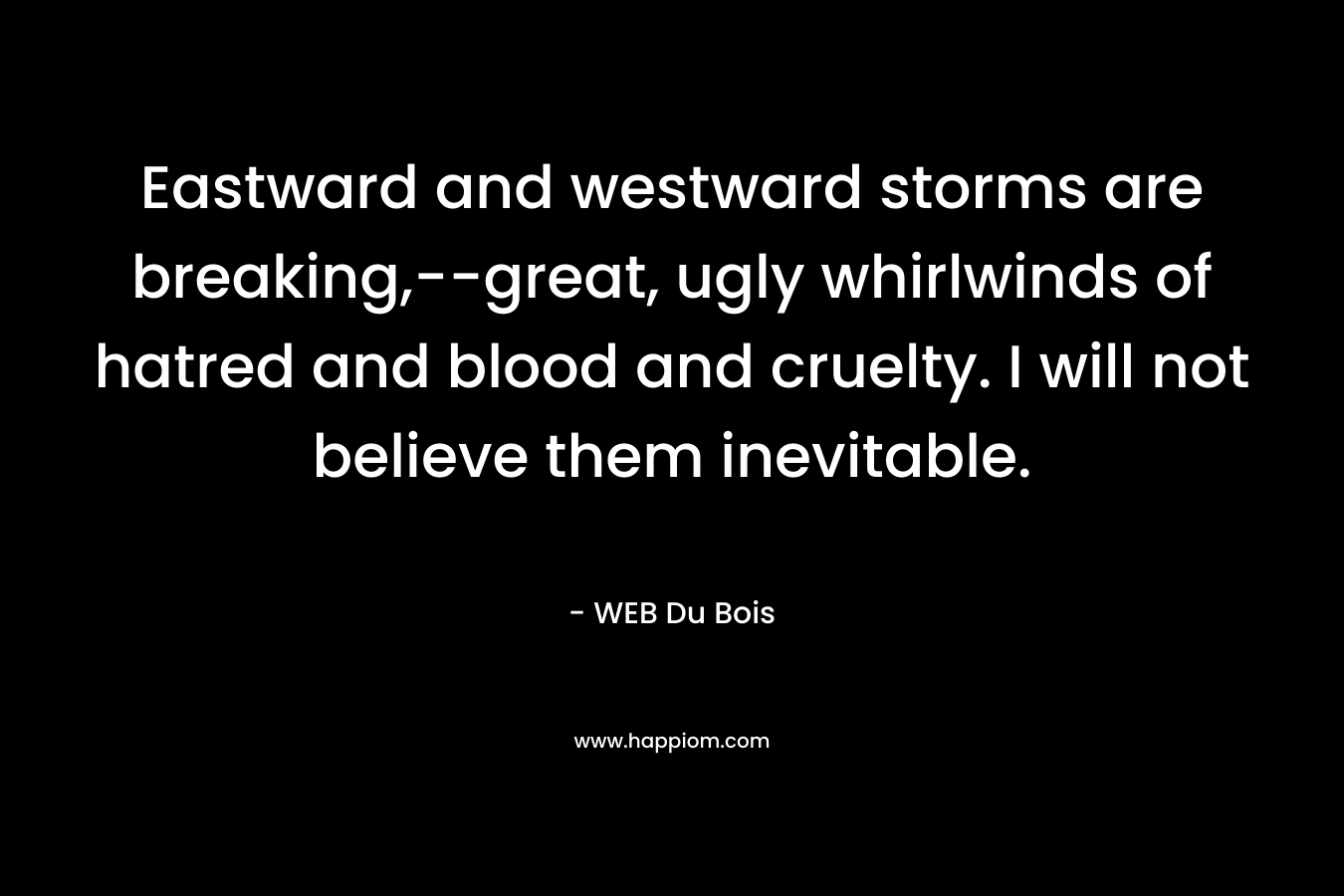 Eastward and westward storms are breaking,–great, ugly whirlwinds of hatred and blood and cruelty. I will not believe them inevitable. – WEB Du Bois