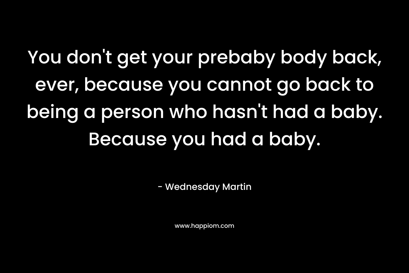 You don’t get your prebaby body back, ever, because you cannot go back to being a person who hasn’t had a baby. Because you had a baby. – Wednesday Martin