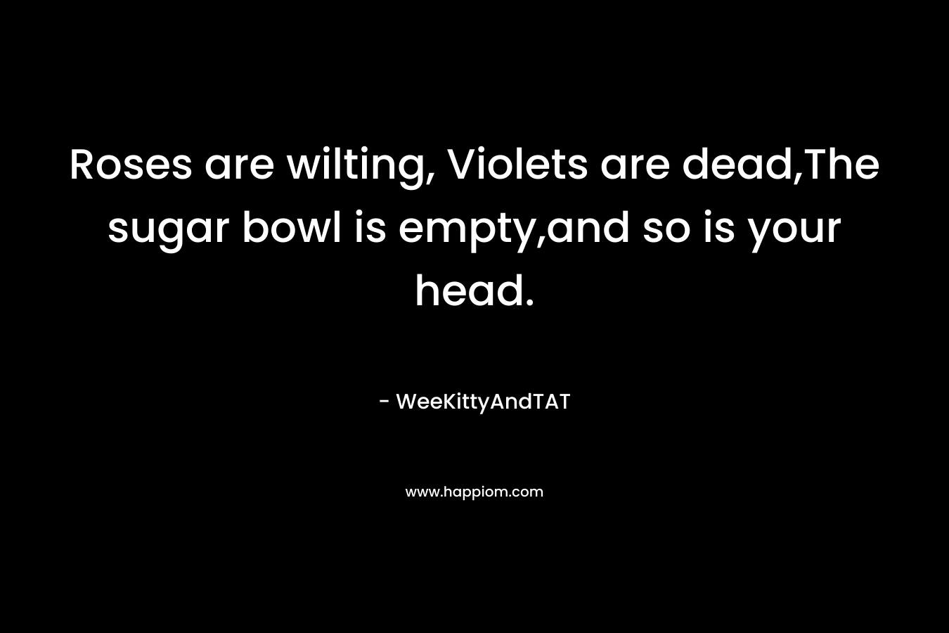 Roses are wilting, Violets are dead,The sugar bowl is empty,and so is your head. – WeeKittyAndTAT