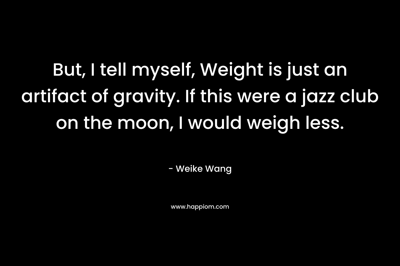 But, I tell myself, Weight is just an artifact of gravity. If this were a jazz club on the moon, I would weigh less.