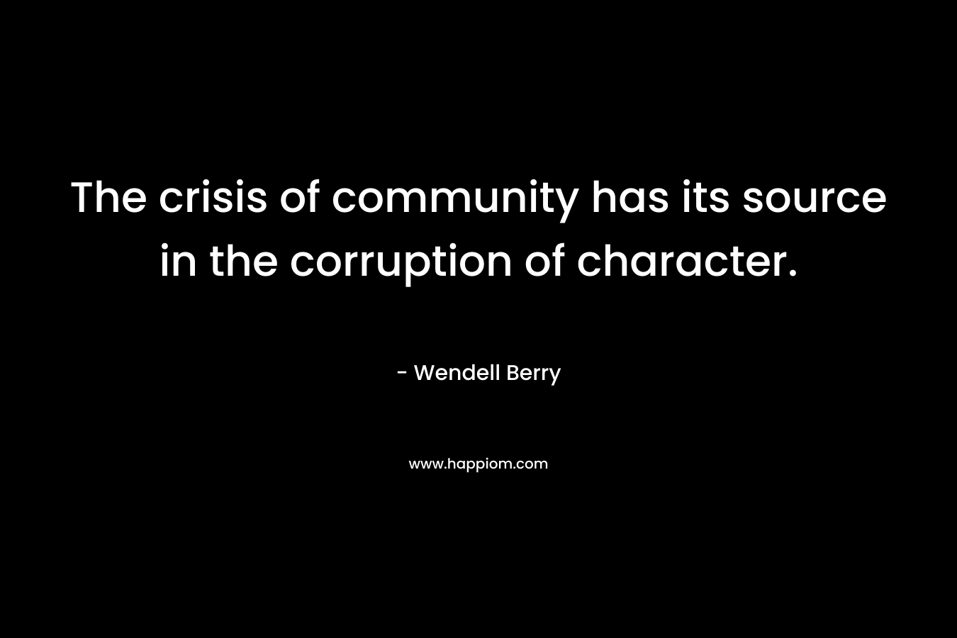 The crisis of community has its source in the corruption of character. – Wendell Berry
