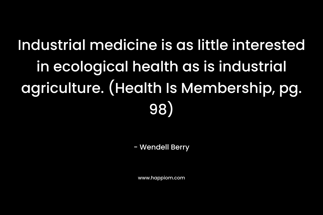 Industrial medicine is as little interested in ecological health as is industrial agriculture. (Health Is Membership, pg. 98) – Wendell Berry