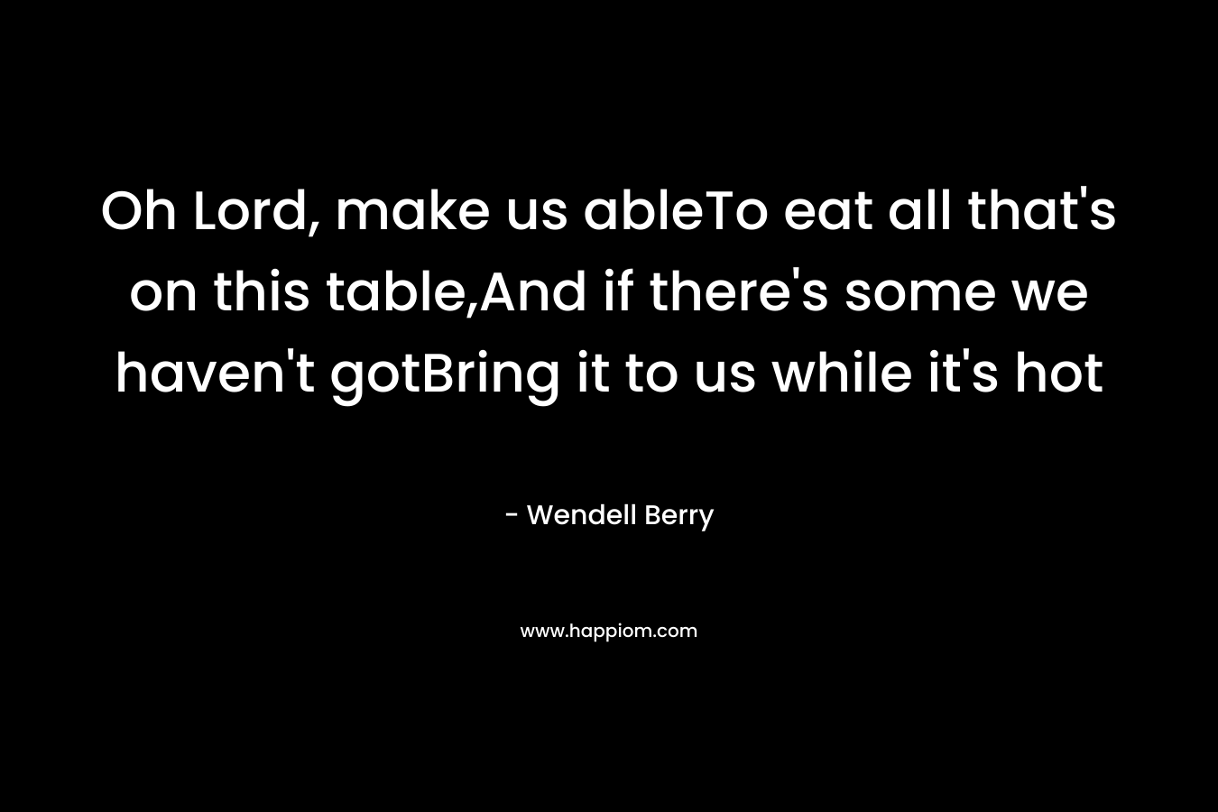 Oh Lord, make us ableTo eat all that’s on this table,And if there’s some we haven’t gotBring it to us while it’s hot – Wendell Berry