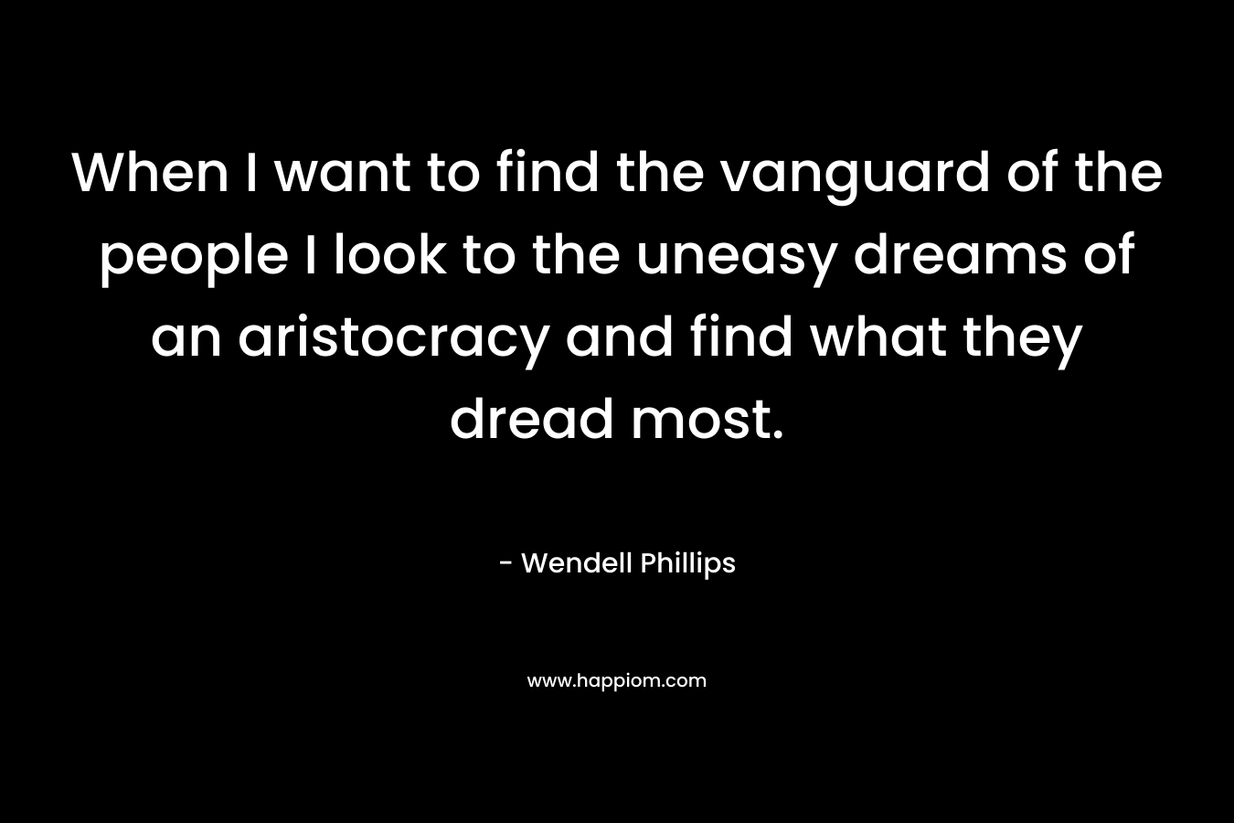 When I want to find the vanguard of the people I look to the uneasy dreams of an aristocracy and find what they dread most. – Wendell Phillips