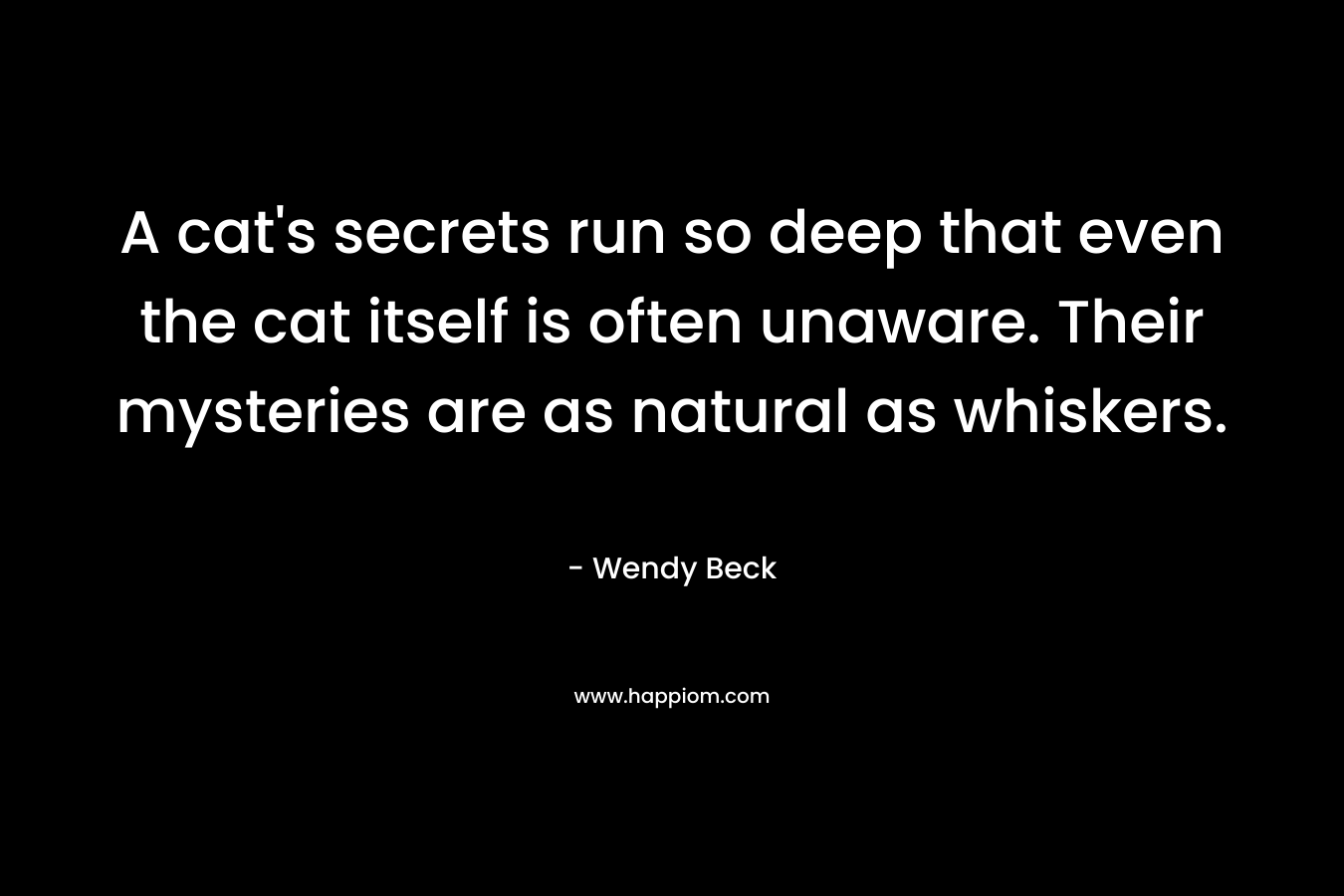 A cat’s secrets run so deep that even the cat itself is often unaware. Their mysteries are as natural as whiskers. – Wendy Beck