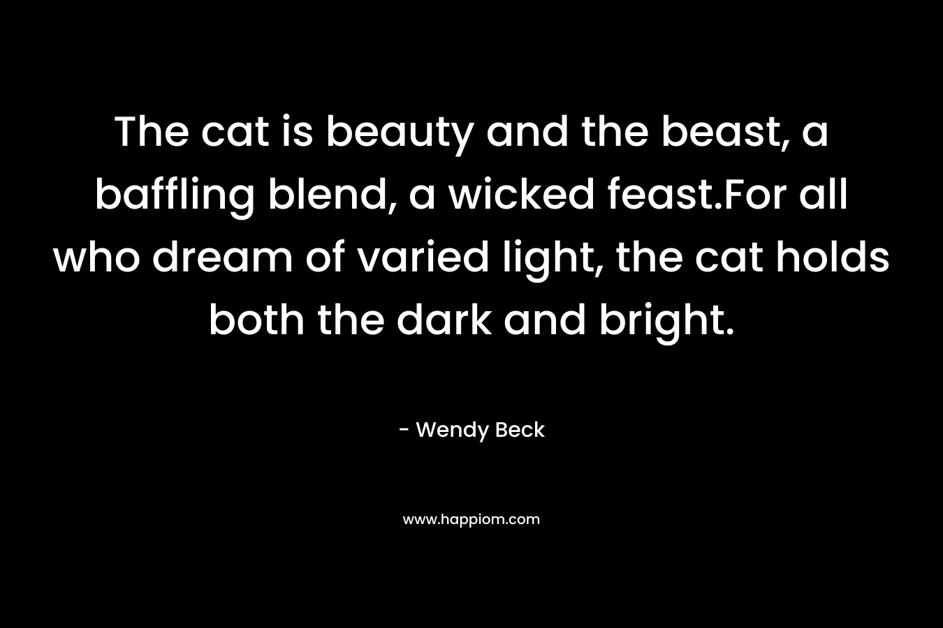 The cat is beauty and the beast, a baffling blend, a wicked feast.For all who dream of varied light, the cat holds both the dark and bright. – Wendy Beck
