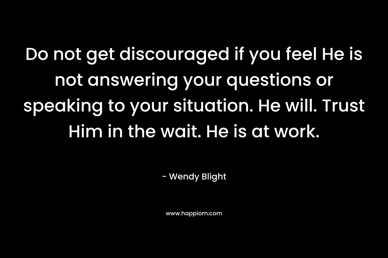 Do not get discouraged if you feel He is not answering your questions or speaking to your situation. He will. Trust Him in the wait. He is at work. – Wendy Blight