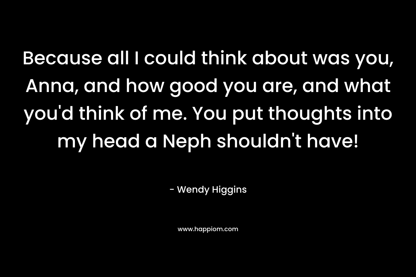Because all I could think about was you, Anna, and how good you are, and what you’d think of me. You put thoughts into my head a Neph shouldn’t have! – Wendy Higgins