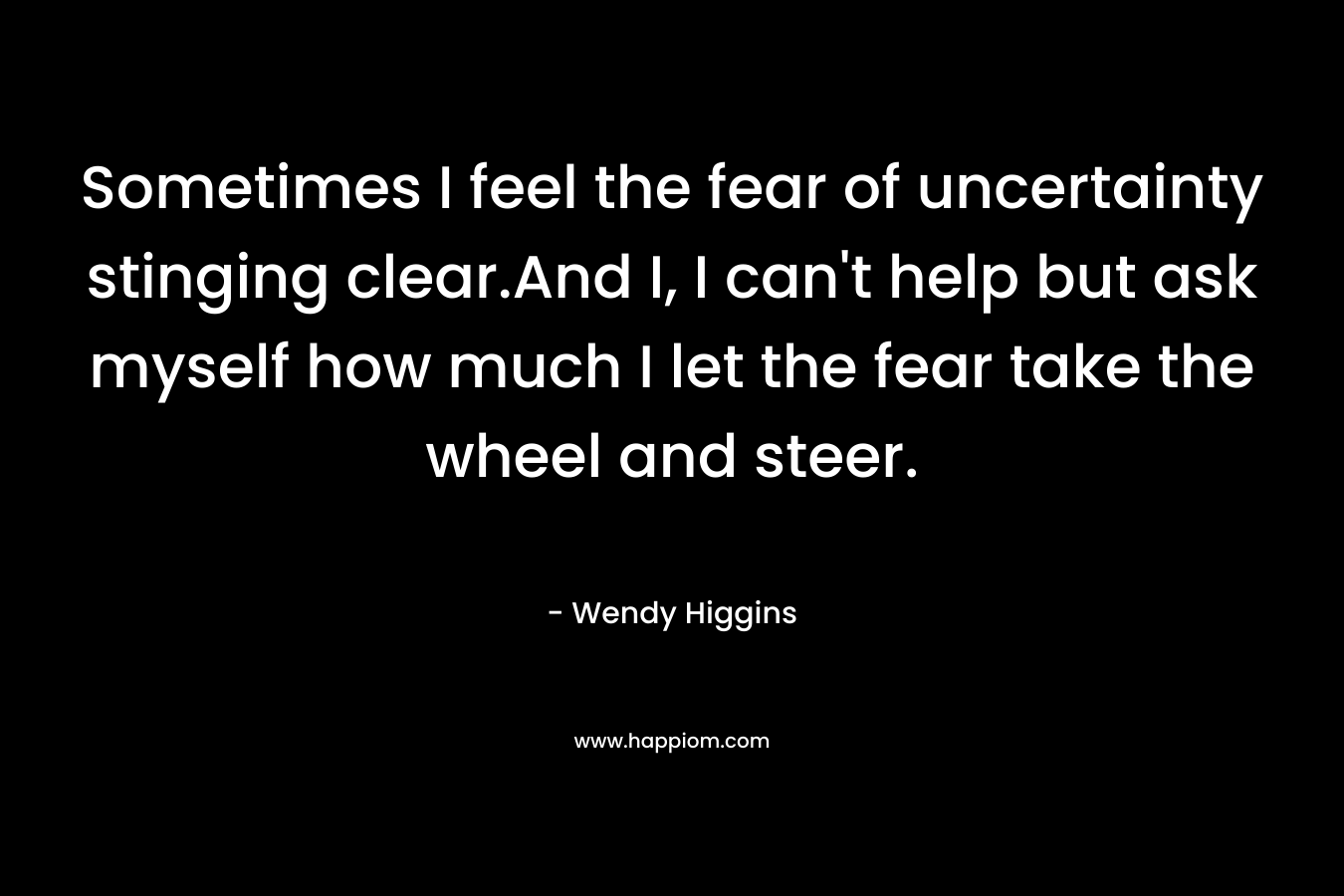 Sometimes I feel the fear of uncertainty stinging clear.And I, I can’t help but ask myself how much I let the fear take the wheel and steer. – Wendy Higgins