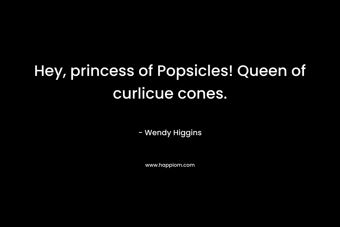 Hey, princess of Popsicles! Queen of curlicue cones. – Wendy Higgins