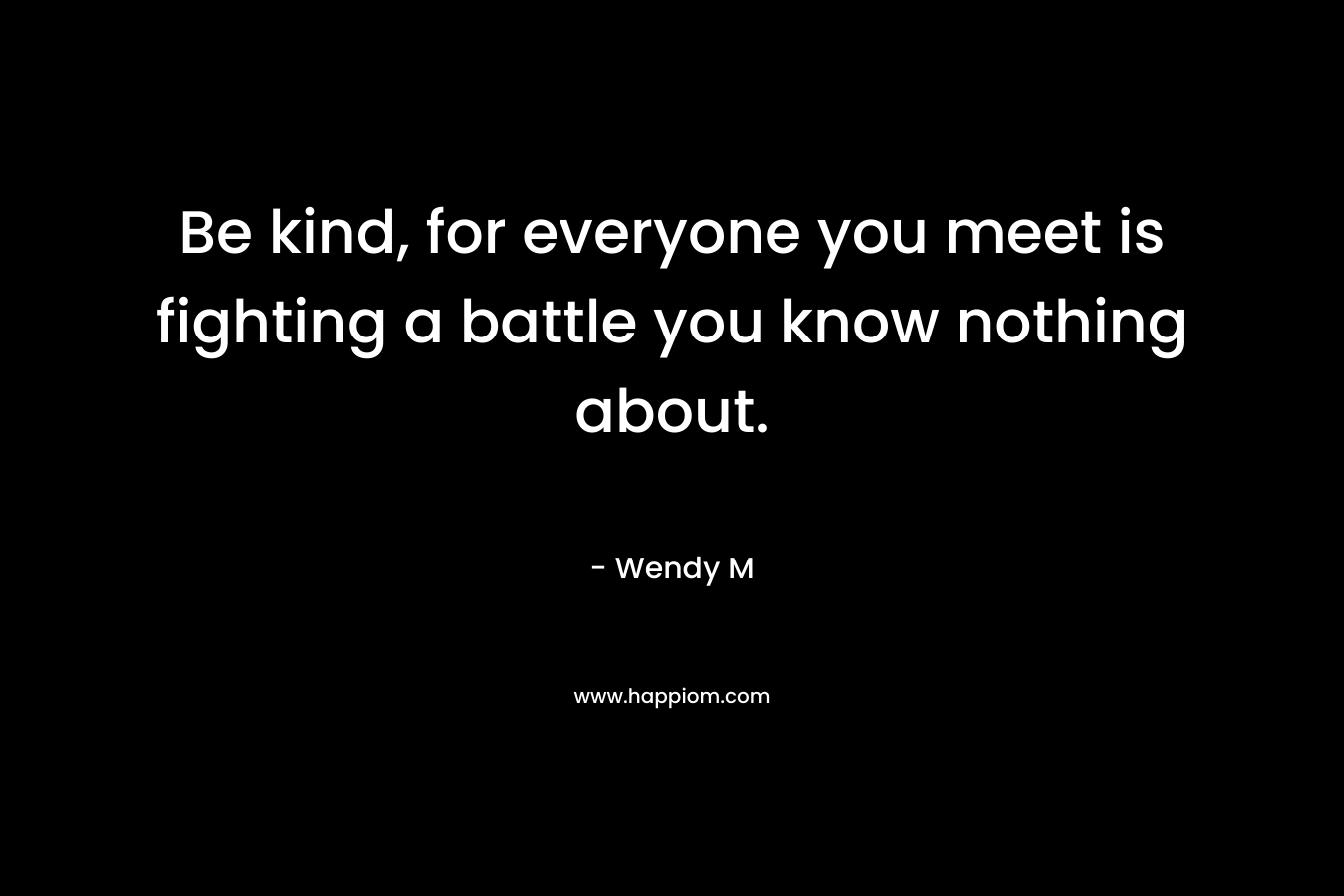 Be kind, for everyone you meet is fighting a battle you know nothing about.