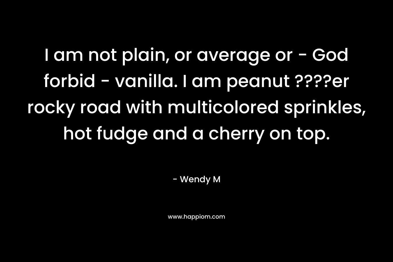 I am not plain, or average or – God forbid – vanilla. I am peanut ????er rocky road with multicolored sprinkles, hot fudge and a cherry on top. – Wendy M