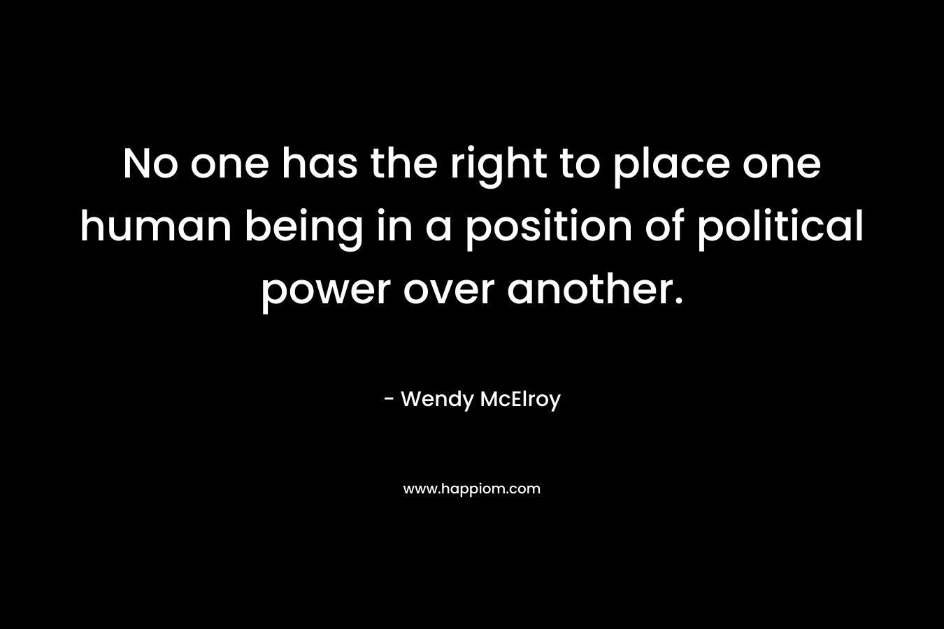 No one has the right to place one human being in a position of political power over another.
