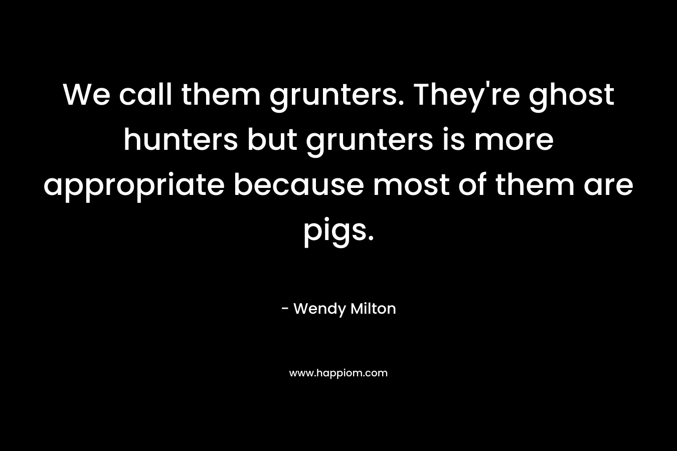 We call them grunters. They’re ghost hunters but grunters is more appropriate because most of them are pigs. – Wendy Milton