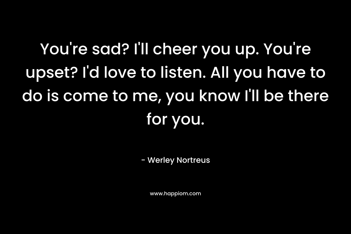 You’re sad? I’ll cheer you up. You’re upset? I’d love to listen. All you have to do is come to me, you know I’ll be there for you. – Werley Nortreus