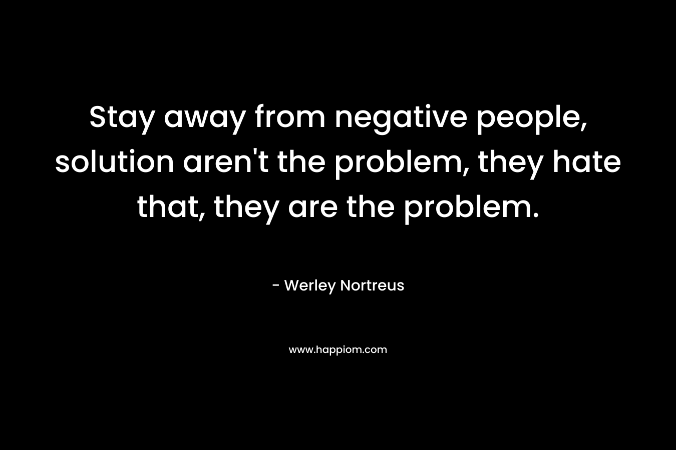 Stay away from negative people, solution aren’t the problem, they hate that, they are the problem. – Werley Nortreus