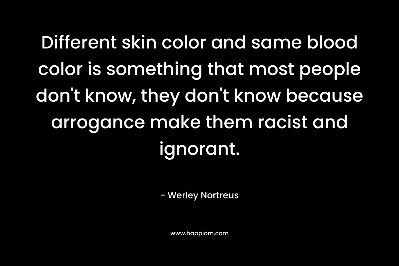 Different skin color and same blood color is something that most people don't know, they don't know because arrogance make them racist and ignorant.