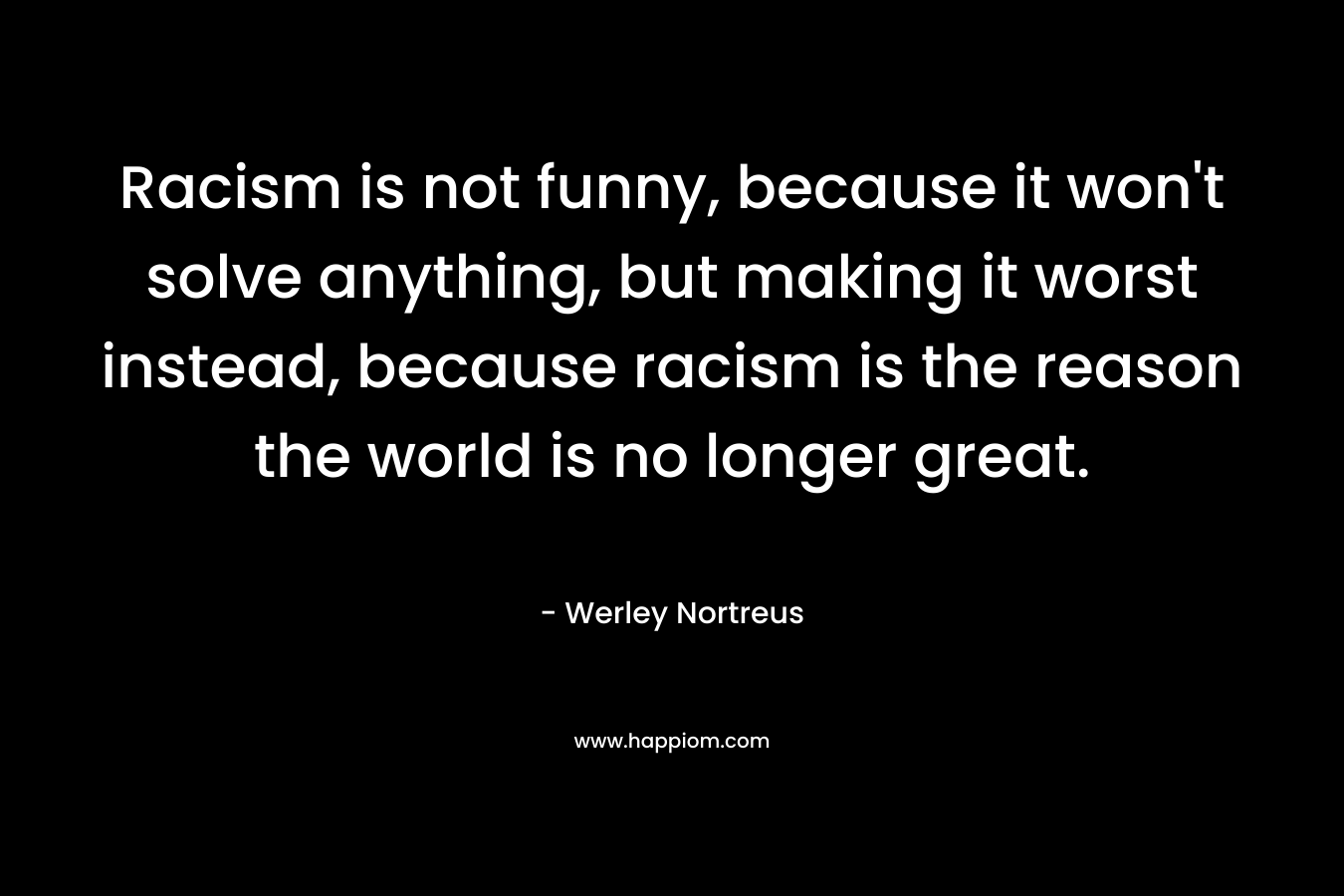 Racism is not funny, because it won't solve anything, but making it worst instead, because racism is the reason the world is no longer great.