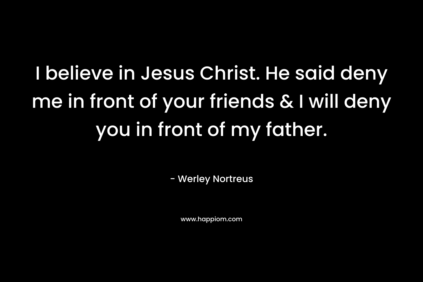 I believe in Jesus Christ. He said deny me in front of your friends & I will deny you in front of my father. – Werley Nortreus