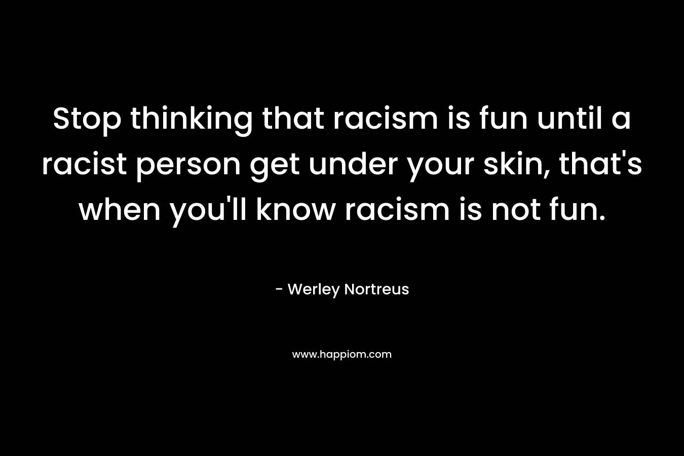 Stop thinking that racism is fun until a racist person get under your skin, that's when you'll know racism is not fun.