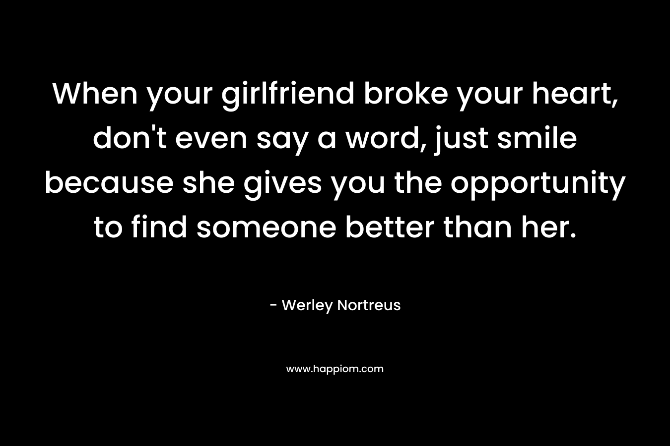 When your girlfriend broke your heart, don’t even say a word, just smile because she gives you the opportunity to find someone better than her. – Werley Nortreus