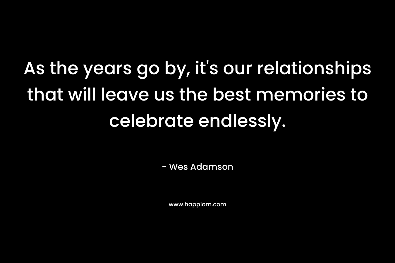 As the years go by, it’s our relationships that will leave us the best memories to celebrate endlessly. – Wes Adamson