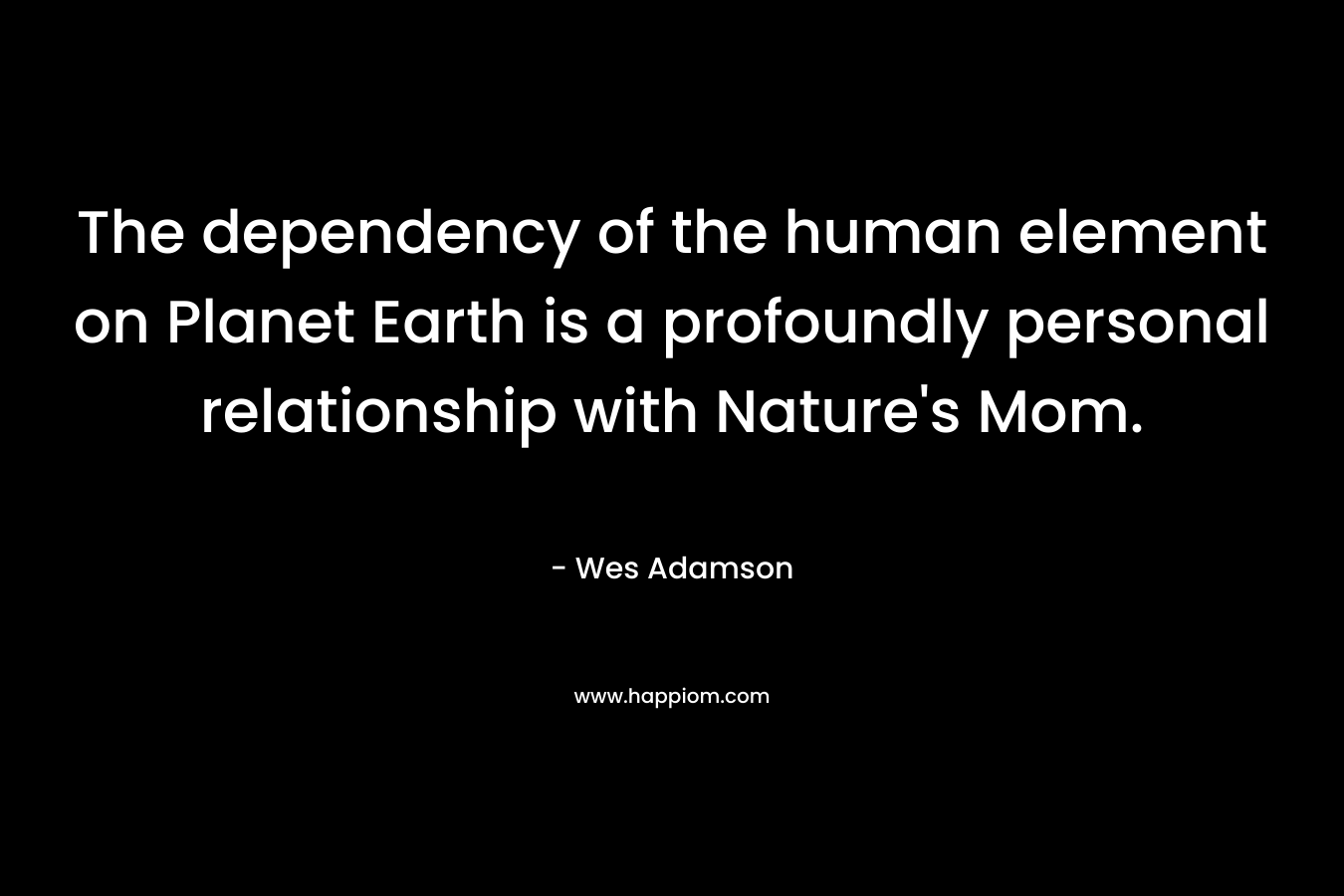 The dependency of the human element on Planet Earth is a profoundly personal relationship with Nature’s Mom. – Wes Adamson
