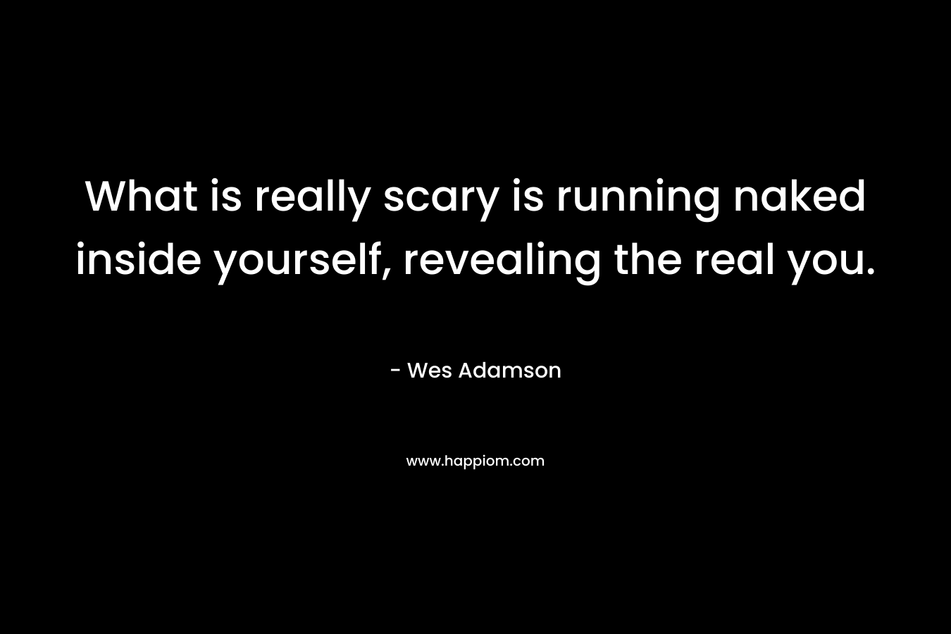 What is really scary is running naked inside yourself, revealing the real you. – Wes Adamson