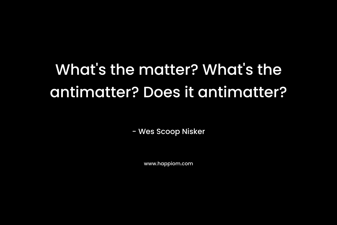 What’s the matter? What’s the antimatter? Does it antimatter? – Wes Scoop Nisker