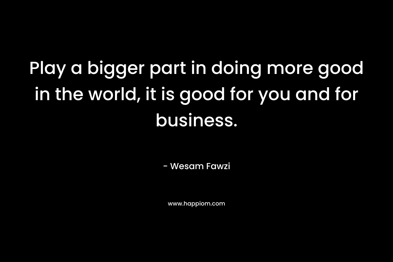 Play a bigger part in doing more good in the world, it is good for you and for business.