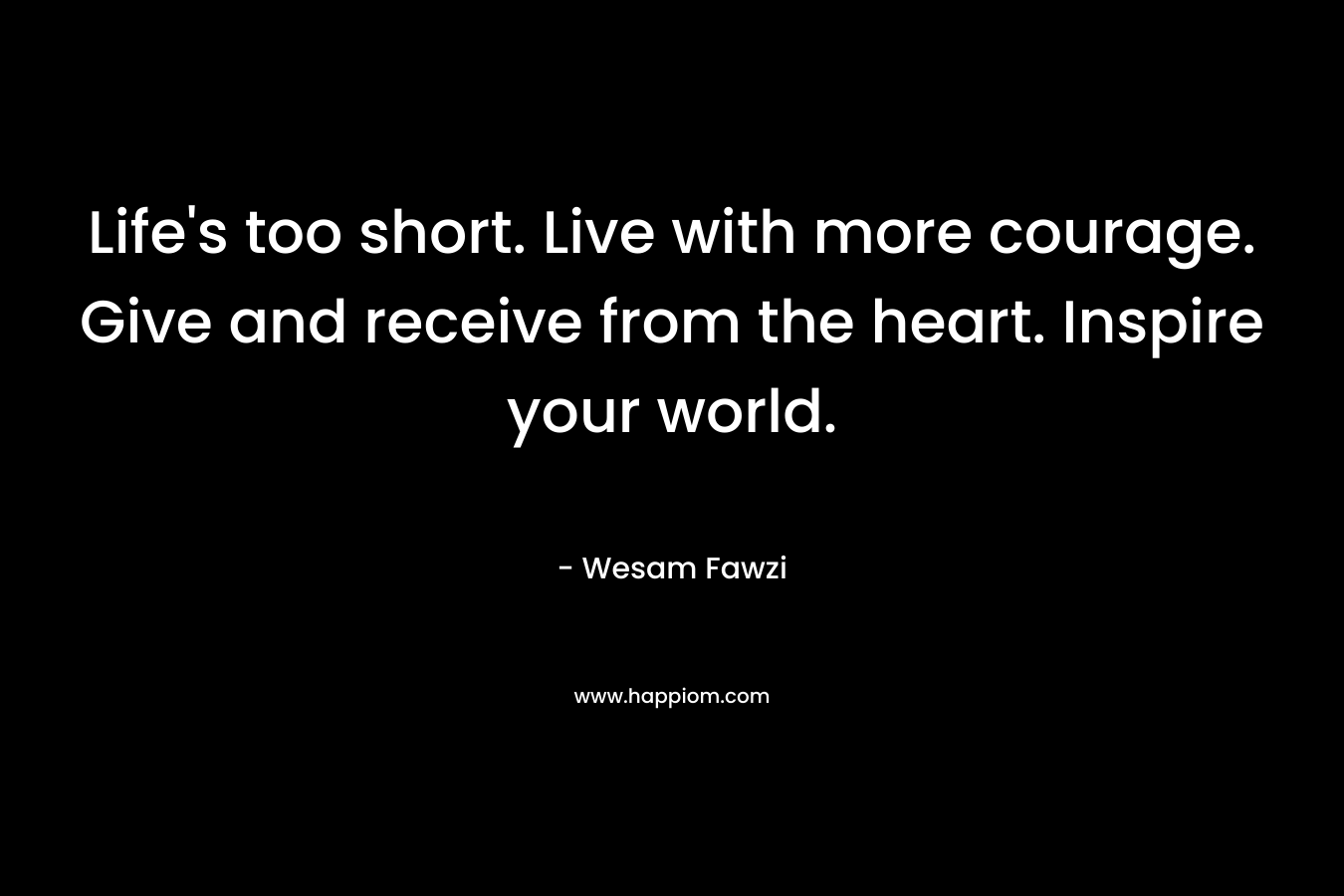 Life's too short. Live with more courage. Give and receive from the heart. Inspire your world.