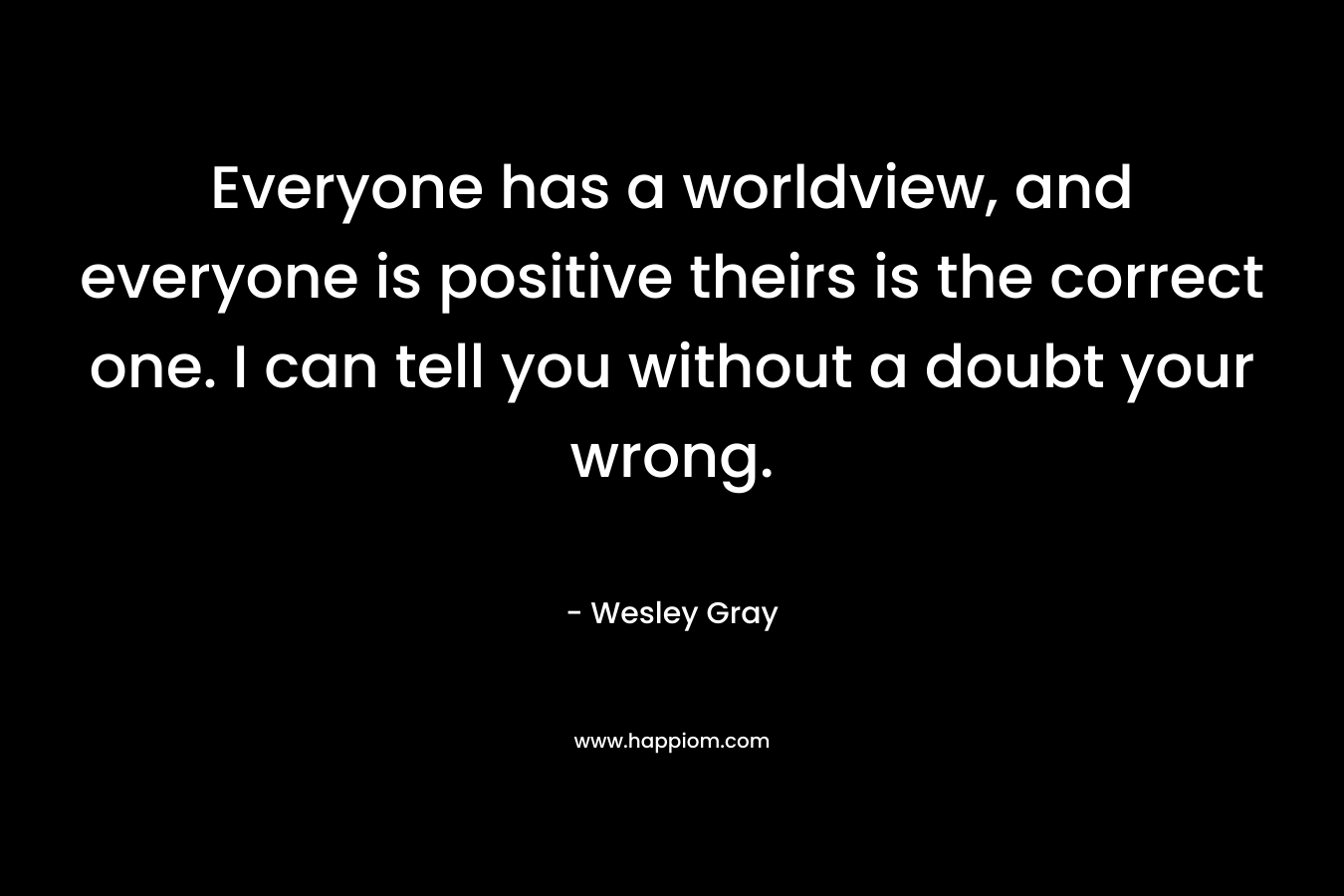 Everyone has a worldview, and everyone is positive theirs is the correct one. I can tell you without a doubt your wrong. – Wesley Gray
